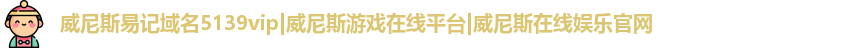 威尼斯易记域名5139vip|威尼斯游戏在线平台|威尼斯在线娱乐官网